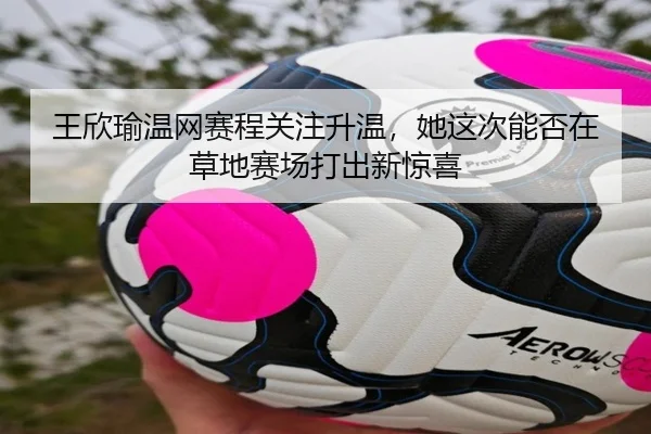 王欣瑜温网赛程关注升温，她这次能否在草地赛场打出新惊喜